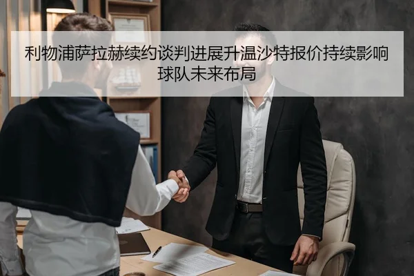 利物浦萨拉赫续约谈判进展升温沙特报价持续影响球队未来布局